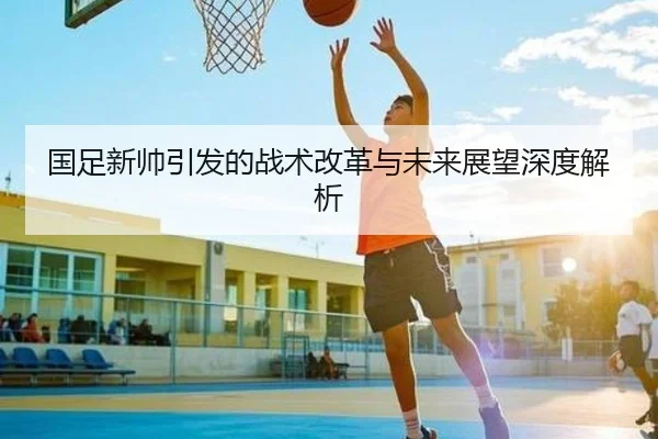 国足新帅引发的战术改革与未来展望深度解析
